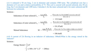 (vi) A solenoid is 50 cm long, 2 cm in diameter and contains 1500 turns. The cylindrical core has a
diameter of 2 cm and a relative permeability of 75. This coil is coaxial with second solenoid, also 50 cm
long, but 3 cm diameter and 1200 turns. Calculate L for the inner solenoid and L for outer solenoid and M
between two solenoids.
Solution :
Inductance of inner solenoid L1 =
𝜇0 𝜇𝑟𝑁1
2𝐴1
l1
=
4 𝜋 𝑥 10−7 𝑥 75 𝑥 1500 2
𝑥 𝜋 𝑥 1 𝑥 10−2 2
50 𝑥 10−2
= 133.2mH
Inductance of outer solenoid L2 =
𝜇0 𝜇𝑟𝑁2
2𝐴2
l2
=
4 𝜋 𝑥 10−7 𝑥 75 𝑥 1200 2
𝑥 𝜋 𝑥 1.5 𝑥 10−2 2
50 𝑥 10−2
= 191.87mH
Mutual Inductance M =
µ0µ1N1N2A
𝑙
=
4 𝜋 𝑥 10−7 𝑥 75 𝑥 1200 𝑥 1500 𝑥 𝜋 𝑥 0.01 2
50
= 106.6mH.
(vii) A current of 2A flowing in an inductor of inductance 100mH.What is the energy stored in the
inductor?
Solution :
Energy Stored =
1
2
LI2
= 1
2
x 100 x 10 -3 x 22 = 200mv
 