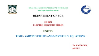 R.M.K. COLLEGE OF ENGINEERING AND TECHNOLOGY
RSM Nagar, Puduvoyal - 601 206
DEPARTMENT OF ECE
EC 8451
ELECTRO MAGNETIC FIELDS
UNIT IV
TIME - VARYING FIELDS AND MAXWELL’S EQUATIONS
Dr. KANNAN K
AP/ECE
 
