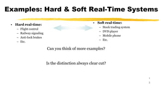 Examples: Hard & Soft Real-Time Systems
1
3
• Hard real-time:
– Flight control
– Railway signaling
– Anti-lock brakes
– Etc.
• Soft real-time:
– Stock trading system
– DVD player
– Mobile phone
– Etc.
Can you think of more examples?
Is the distinction always clear cut?
 