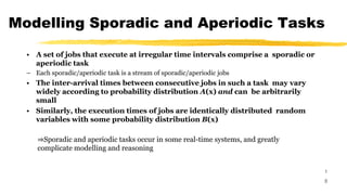Modelling Sporadic and Aperiodic Tasks
1
8
• A set of jobs that execute at irregular time intervals comprise a sporadic or
aperiodic task
– Each sporadic/aperiodic task is a stream of sporadic/aperiodic jobs
• The inter-arrival times between consecutive jobs in such a task may vary
widely according to probability distribution A(x) and can be arbitrarily
small
• Similarly, the execution times of jobs are identically distributed random
variables with some probability distribution B(x)
⇒Sporadic and aperiodic tasks occur in some real-time systems, and greatly
complicate modelling and reasoning
 