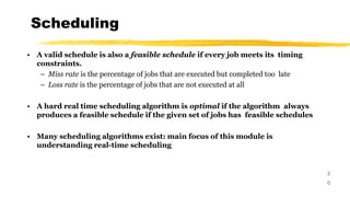 Scheduling
2
0
• A valid schedule is also a feasible schedule if every job meets its timing
constraints.
– Miss rate is the percentage of jobs that are executed but completed too late
– Loss rate is the percentage of jobs that are not executed at all
• A hard real time scheduling algorithm is optimal if the algorithm always
produces a feasible schedule if the given set of jobs has feasible schedules
• Many scheduling algorithms exist: main focus of this module is
understanding real-time scheduling
 