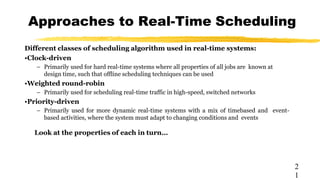 Approaches to Real-Time Scheduling
2
1
Different classes of scheduling algorithm used in real-time systems:
•Clock-driven
– Primarily used for hard real-time systems where all properties of all jobs are known at
design time, such that offline scheduling techniques can be used
•Weighted round-robin
– Primarily used for scheduling real-time traffic in high-speed, switched networks
•Priority-driven
– Primarily used for more dynamic real-time systems with a mix of timebased and event-
based activities, where the system must adapt to changing conditions and events
Look at the properties of each in turn…
 
