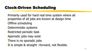 Clock-Driven Scheduling
Primarily used for hard real time system where all
properties of all jobs are known at design time
Offline scheduling
Deterministic systems
Restricted periodic task
Aperiodic jobs may exist
There is no sporadic jobs
It is simple & straight –forward, not flexible.
23
 