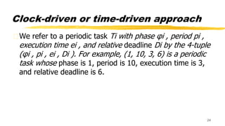 Clock-driven or time-driven approach
We refer to a periodic task Ti with phase φi , period pi ,
execution time ei , and relative deadline Di by the 4-tuple
(φi , pi , ei , Di ). For example, (1, 10, 3, 6) is a periodic
task whose phase is 1, period is 10, execution time is 3,
and relative deadline is 6.
24
 