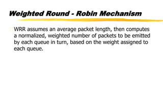 Weighted Round - Robin Mechanism
WRR assumes an average packet length, then computes
a normalized, weighted number of packets to be emitted
by each queue in turn, based on the weight assigned to
each queue.
 
