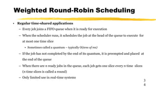 Weighted Round-Robin Scheduling
3
4
• Regular time-shared applications
– Every job joins a FIFO queue when it is ready for execution
– When the scheduler runs, it schedules the job at the head of the queue to execute for
at most one time slice
• Sometimes called a quantum – typically O(tens of ms)
– If the job has not completed by the end of its quantum, it is preempted and placed at
the end of the queue
– When there are n ready jobs in the queue, each job gets one slice every n time slices
(n time slices is called a round)
– Only limited use in real-time systems
 