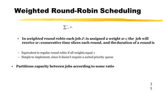 Weighted Round-Robin Scheduling
3
5
• In weighted round robin each job J i is assigned a weight w i; the job will
receive w i consecutive time slices each round, and theduration of a round is
– Equivalent to regular round robin if all weights equal 1
– Simple to implement, since it doesn’t require a sorted priority queue
• Partitions capacity between jobs according to some ratio

n
i
w
i1
 