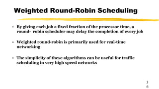 Weighted Round-Robin Scheduling
3
6
• By giving each job a fixed fraction of the processor time, a
round- robin scheduler may delay the completion of every job
• Weighted round-robin is primarily used for real-time
networking
• The simplicity of these algorithms can be useful for traffic
scheduling in very high speed networks
 
