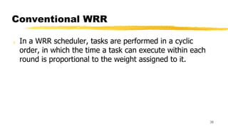 Conventional WRR
z In a WRR scheduler, tasks are performed in a cyclic
order, in which the time a task can execute within each
round is proportional to the weight assigned to it.
38
 