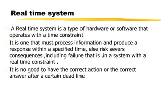 A Real time system is a type of hardware or software that
operates with a time constraint
It is one that must process information and produce a
response within a specified time, else risk severs
consequences ,including failure that is ,in a system with a
real time constraint .
It is no good to have the correct action or the correct
answer after a certain dead line
Real time system
 