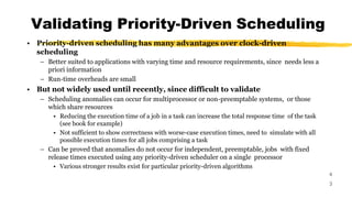 Validating Priority-Driven Scheduling
4
3
• Priority-driven scheduling has many advantages over clock-driven
scheduling
– Better suited to applications with varying time and resource requirements, since needs less a
priori information
– Run-time overheads are small
• But not widely used until recently, since difficult to validate
– Scheduling anomalies can occur for multiprocessor or non-preemptable systems, or those
which share resources
• Reducing the execution time of a job in a task can increase the total response time of the task
(see book for example)
• Not sufficient to show correctness with worse-case execution times, need to simulate with all
possible execution times for all jobs comprising a task
– Can be proved that anomalies do not occur for independent, preemptable, jobs with fixed
release times executed using any priority-driven scheduler on a single processor
• Various stronger results exist for particular priority-driven algorithms
 