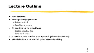Lecture Outline
4
5
• Assumptions
• Fixed-priority algorithms
– Rate monotonic
– Deadline monotonic
• Dynamic-priority algorithms
– Earliest deadline first
– Least slack time
• Relative merits of fixed- and dynamic-priority scheduling
• Schedulable utilization and proof of schedulability
 
