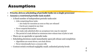 Assumptions
4
6
• Priority-driven scheduling of periodic tasks on a single processor
• Assume a restricted periodic task model:
– A fixed number of independent periodic tasks exist
• Jobs comprising those tasks:
– Are ready for execution as soon as they are released
– Can be pre-empted at any time
• Never suspend themselves
• New tasks only admitted after an acceptance test; may be rejected
• The period of a task defined as minimum inter-release time of jobs in task
– There are no aperiodic or sporadic tasks
– Scheduling decisions made immediately upon job release and completion
• Algorithms are event driven, not clock driven
• Never intentionally leave a resource idle
– Context switch overhead negligibly small; unlimited priority levels
 