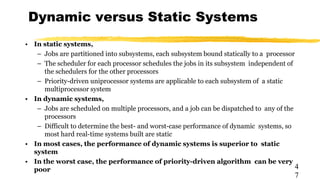 Dynamic versus Static Systems
4
7
• In static systems,
– Jobs are partitioned into subsystems, each subsystem bound statically to a processor
– The scheduler for each processor schedules the jobs in its subsystem independent of
the schedulers for the other processors
– Priority-driven uniprocessor systems are applicable to each subsystem of a static
multiprocessor system
• In dynamic systems,
– Jobs are scheduled on multiple processors, and a job can be dispatched to any of the
processors
– Difficult to determine the best- and worst-case performance of dynamic systems, so
most hard real-time systems built are static
• In most cases, the performance of dynamic systems is superior to static
system
• In the worst case, the performance of priority-driven algorithm can be very
poor
 