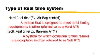 Type of Real time system
Hard Real time(Ex. Air Bag control)
A system that is designed to meet strict timing
requirements is often referred to as a Hard RTS
Soft Real time(Ex. Banking ATM)
A System for which occasional timing failures
are acceptable is often referred to as Soft RTS
5
 