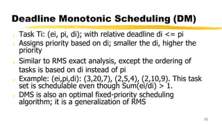 Deadline Monotonic Scheduling (DM)
z Task Ti: (ei, pi, di); with relative deadline di <= pi
z Assigns priority based on di; smaller the di, higher the
priority
z Similar to RMS exact analysis, except the ordering of
tasks is based on di instead of pi
z Example: (ei,pi,di): (3,20,7), (2,5,4), (2,10,9). This task
set is schedulable even though Sum(ei/di) > 1.
z DMS is also an optimal fixed-priority scheduling
algorithm; it is a generalization of RMS
52
 