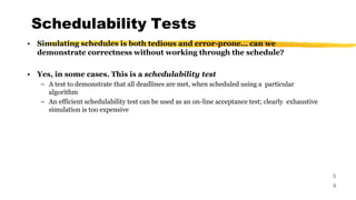 Schedulability Tests
5
9
• Simulating schedules is both tedious and error-prone… can we
demonstrate correctness without working through the schedule?
• Yes, in some cases. This is a schedulability test
– A test to demonstrate that all deadlines are met, when scheduled using a particular
algorithm
– An efficient schedulability test can be used as an on-line acceptance test; clearly exhaustive
simulation is too expensive
 