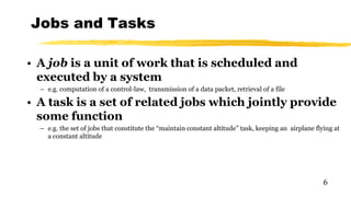 Jobs and Tasks
6
• A job is a unit of work that is scheduled and
executed by a system
– e.g. computation of a control-law, transmission of a data packet, retrieval of a file
• A task is a set of related jobs which jointly provide
some function
– e.g. the set of jobs that constitute the “maintain constant altitude” task, keeping an airplane flying at
a constant altitude
 