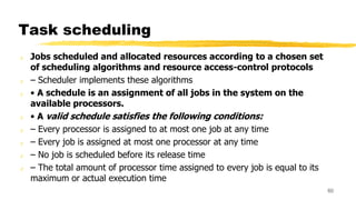 Task scheduling
z Jobs scheduled and allocated resources according to a chosen set
of scheduling algorithms and resource access-control protocols
z – Scheduler implements these algorithms
z • A schedule is an assignment of all jobs in the system on the
available processors.
z • A valid schedule satisfies the following conditions:
z – Every processor is assigned to at most one job at any time
z – Every job is assigned at most one processor at any time
z – No job is scheduled before its release time
z – The total amount of processor time assigned to every job is equal to its
maximum or actual execution time
60
 