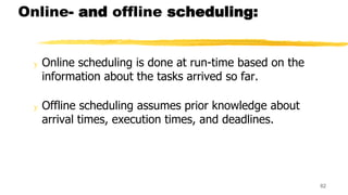 Online- and offline scheduling:
y Online scheduling is done at run-time based on the
information about the tasks arrived so far.
y Offline scheduling assumes prior knowledge about
arrival times, execution times, and deadlines.
62
 