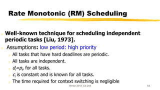 Winter 2010- CS 244 63
Rate Monotonic (RM) Scheduling
z Well-known technique for scheduling independent
periodic tasks [Liu, 1973].
z Assumptions: low period: high priority
y All tasks that have hard deadlines are periodic.
y All tasks are independent.
y di=pi, for all tasks.
y ci is constant and is known for all tasks.
y The time required for context switching is negligible
 