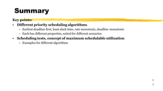 Summary
6
5
Key points:
• Different priority scheduling algorithms
– Earliest deadline first, least slack time, rate monotonic, deadline monotonic
– Each has different properties, suited for different scenarios
• Scheduling tests, concept of maximum schedulable utilization
– Examples for different algorithms
 