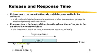 Release and Response Time
• Release time – the instant in time when a job becomes available for
execution
– A job can be scheduled and executed at any time at, or after, its release time, provided its
resource dependency conditions are met
• Response time – the length of time from the release time of the job to the
time instant when it completes
– Not the same as execution time, since may not execute continually
8
 