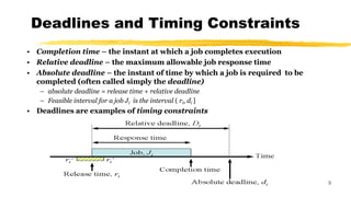 Deadlines and Timing Constraints
9
• Completion time – the instant at which a job completes execution
• Relative deadline – the maximum allowable job response time
• Absolute deadline – the instant of time by which a job is required to be
completed (often called simply the deadline)
– absolute deadline = release time + relative deadline
– Feasible interval for a job Ji is the interval ( ri, di ]
• Deadlines are examples of timing constraints
 