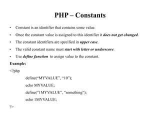 PHP – Constants
• Constant is an identifier that contains some value.
• Once the constant value is assigned to this identifier it does not get changed.
• The constant identifiers are specified in upper case.
• The valid constant name must start with letter or underscore.
• Use define function to assign value to the constant.
Example:
<?php
define(“MYVALUE”, “10”);
echo MYVALUE;
define(“1MYVALUE”, “something”);
echo 1MYVALUE;
?>
 