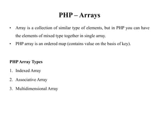 PHP – Arrays
• Array is a collection of similar type of elements, but in PHP you can have
the elements of mixed type together in single array.
• PHP array is an ordered map (contains value on the basis of key).
PHPArray Types
1. Indexed Array
2. Associative Array
3. Multidimensional Array
 