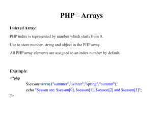 PHP – Arrays
Indexed Array:
PHP index is represented by number which starts from 0.
Use to store number, string and object in the PHP array.
All PHP array elements are assigned to an index number by default.
Example
<?php
$season=array("summer","winter","spring","autumn");
echo "Season are: $season[0], $season[1], $season[2] and $season[3]";
?>
 