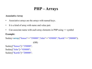 PHP – Arrays
Associative Array
• Associative arrays are the arrays with named keys.
• It is a kind of array with name and value pair.
• Can associate name with each array elements in PHP using => symbol
Example:
$salary=array("Sonoo"=>"350000","John"=>"450000","Kartik"=>"200000");
(OR)
$salary["Sonoo"]="350000";
$salary["John"]="450000";
$salary["Kartik"]="200000";
 