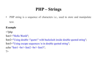 PHP – Strings
• PHP string is a sequence of characters i.e., used to store and manipulate
text.
Example
<?php
$str1="Hello World";
$str2="Using double "quote" with backslash inside double quoted string";
$str3="Using escape sequences n in double quoted string";
echo "$str1 <br/> $str2 <br/> $str3";
?>
 