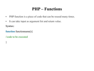 PHP – Functions
• PHP function is a piece of code that can be reused many times.
• It can take input as argument list and return value.
Syntax:
function functionname(){
//code to be executed
}
 