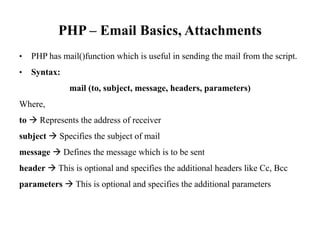 PHP – Email Basics, Attachments
• PHP has mail()function which is useful in sending the mail from the script.
• Syntax:
mail (to, subject, message, headers, parameters)
Where,
to à Represents the address of receiver
subject à Specifies the subject of mail
message à Defines the message which is to be sent
header à This is optional and specifies the additional headers like Cc, Bcc
parameters à This is optional and specifies the additional parameters
 