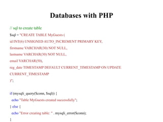 Databases with PHP
// sql to create table
$sql = "CREATE TABLE MyGuests (
id INT(6) UNSIGNED AUTO_INCREMENT PRIMARY KEY,
firstname VARCHAR(30) NOT NULL,
lastname VARCHAR(30) NOT NULL,
email VARCHAR(50),
reg_date TIMESTAMP DEFAULT CURRENT_TIMESTAMP ON UPDATE
CURRENT_TIMESTAMP
)";
if (mysqli_query($conn, $sql)) {
echo "Table MyGuests created successfully";
} else {
echo "Error creating table: " . mysqli_error($conn);
}
 
