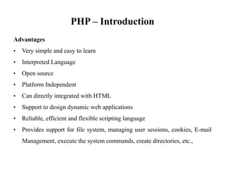 PHP – Introduction
Advantages
• Very simple and easy to learn
• Interpreted Language
• Open source
• Platform Independent
• Can directly integrated with HTML
• Support to design dynamic web applications
• Reliable, efficient and flexible scripting language
• Provides support for file system, managing user sessions, cookies, E-mail
Management, execute the system commands, create directories, etc.,
 