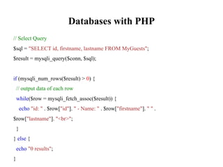 Databases with PHP
// Select Query
$sql = "SELECT id, firstname, lastname FROM MyGuests";
$result = mysqli_query($conn, $sql);
if (mysqli_num_rows($result) > 0) {
// output data of each row
while($row = mysqli_fetch_assoc($result)) {
echo "id: " . $row["id"]. " - Name: " . $row["firstname"]. " " .
$row["lastname"]. "<br>";
}
} else {
echo "0 results";
}
 