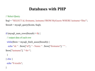 Databases with PHP
// Select Query
$sql = "SELECT id, firstname, lastname FROM MyGuests WHERE lastname='Doe'";
$result = mysqli_query($conn, $sql);
if (mysqli_num_rows($result) > 0) {
// output data of each row
while($row = mysqli_fetch_assoc($result)) {
echo "id: " . $row["id"]. " - Name: " . $row["firstname"]. " " .
$row["lastname"]. "<br>";
}
} else {
echo "0 results";
}
 