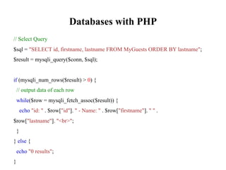 Databases with PHP
// Select Query
$sql = "SELECT id, firstname, lastname FROM MyGuests ORDER BY lastname";
$result = mysqli_query($conn, $sql);
if (mysqli_num_rows($result) > 0) {
// output data of each row
while($row = mysqli_fetch_assoc($result)) {
echo "id: " . $row["id"]. " - Name: " . $row["firstname"]. " " .
$row["lastname"]. "<br>";
}
} else {
echo "0 results";
}
 