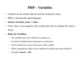 PHP – Variables
• Variables are the entities that are used for storing the values.
• PHP is a dynamically typed language.
• Syntax: $variable_name = value;
• If the value is not assigned to the variable then they by default the value is
NULL.
• Rules for Variables:
– The variable must start with letter or underscore _.
– It consists of alphanumeric characters or underscore.
– There should not be space in the name of the variable.
– While assigning the values to the variable the variable must start with the $.
– Example: $marks = 100;
 