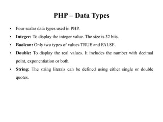 PHP – Data Types
• Four scalar data types used in PHP.
• Integer: To display the integer value. The size is 32 bits.
• Boolean: Only two types of values TRUE and FALSE.
• Double: To display the real values. It includes the number with decimal
point, exponentiation or both.
• String: The string literals can be defined using either single or double
quotes.
 