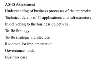 AS-IS Assessment
Understanding of business processes of the enterprise
Technical details of IT applications and infrastructure
In delivering to the business objectives
To-Be Strategy
To-Be strategic architecture
Roadmap for implementation
Governance model
Business case
 