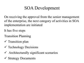 SOA Development
On receiving the approval from the senior management
of the enterprise, the next category of activities in SOA
implementation are initiated
It has five steps
Transition Planning
 Transition plan
 Technology Decisions
 Architecturally significant scenarios
 Strategy Documents
 