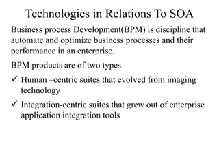 Technologies in Relations To SOA
Business process Development(BPM) is discipline that
automate and optimize business processes and their
performance in an enterprise.
BPM products are of two types
 Human –centric suites that evolved from imaging
technology
 Integration-centric suites that grew out of enterprise
application integration tools
 