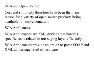 SOA and Open Source
Cost and simplicity therefore have been the main
reason for a variety of open source products being
available for implementation
SOAAppliances
SOAApplicances are XML devices that handles
specific tasks related to messaging layer efficiently
SOAApplicances provide an option to parse SOAP and
XML at message level in hardware
 