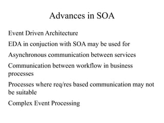 Advances in SOA
Event Driven Architecture
EDA in conjuction with SOA may be used for
Asynchronous communication between services
Communication between workflow in business
processes
Processes where req/res based communication may not
be suitable
Complex Event Processing
 
