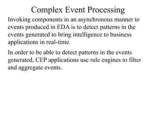 Complex Event Processing
Invoking components in an asynchronous manner to
events produced in EDA is to detect patterns in the
events generated to bring intelligence to business
applications in real-time.
In order to be able to detect patterns in the events
generated, CEP applications use rule engines to filter
and aggregate events.
 