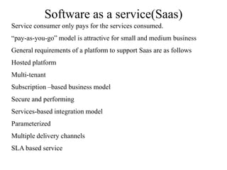 Software as a service(Saas)
Service consumer only pays for the services consumed.
“pay-as-you-go” model is attractive for small and medium business
General requirements of a platform to support Saas are as follows
Hosted platform
Multi-tenant
Subscription –based business model
Secure and performing
Services-based integration model
Parameterized
Multiple delivery channels
SLA based service
 