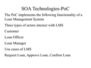 SOA Technologies-PoC
The PoC implements the following functionality of a
Loan Management System
Three types of actors interact with LMS
Customer
Loan Officer
Loan Manager
Use cases of LMS
Request Loan, Approve Loan, Confirm Loan
 